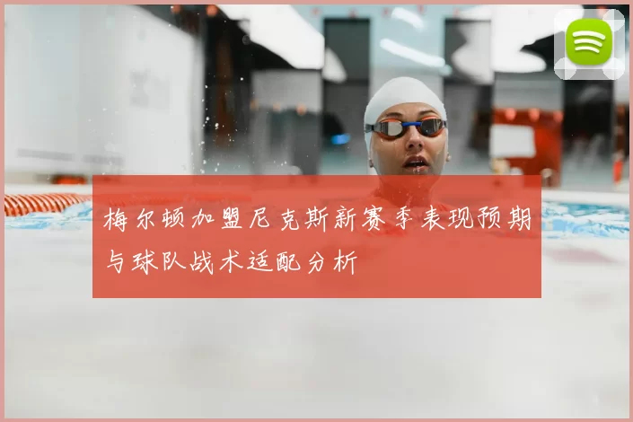 梅尔顿加盟尼克斯新赛季表现预期与球队战术适配分析