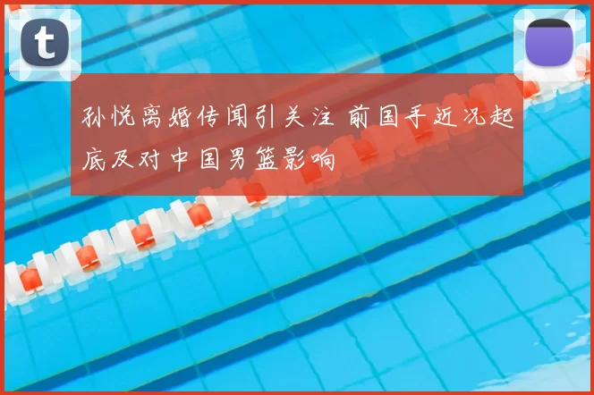 孙悦离婚传闻引关注 前国手近况起底及对中国男篮影响