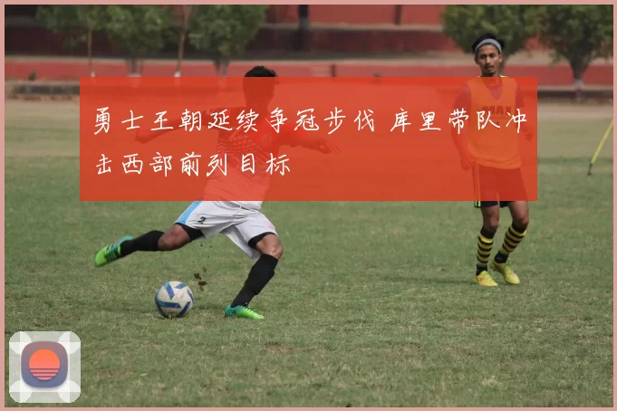 勇士王朝延续争冠步伐 库里带队冲击西部前列目标