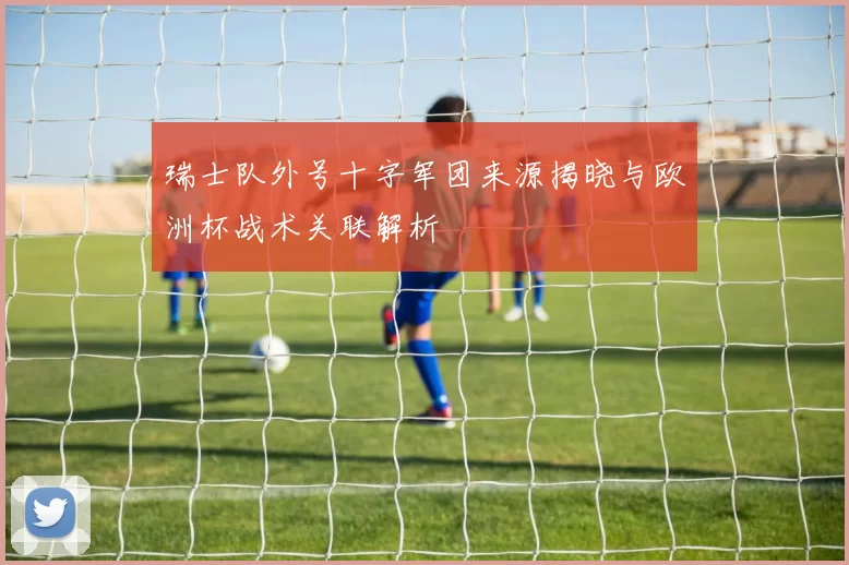 瑞士队外号十字军团来源揭晓与欧洲杯战术关联解析