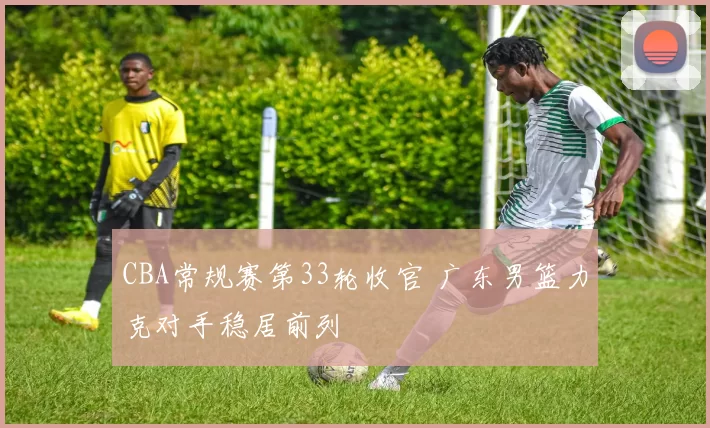 CBA常规赛第33轮收官 广东男篮力克对手稳居前列