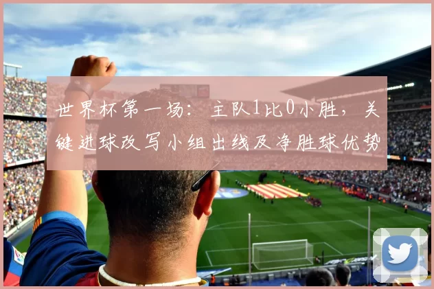 世界杯第一场：主队1比0小胜，关键进球改写小组出线及净胜球优势