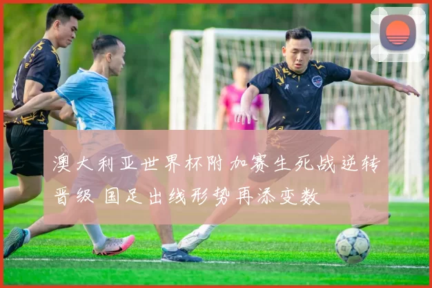 澳大利亚世界杯附加赛生死战逆转晋级 国足出线形势再添变数