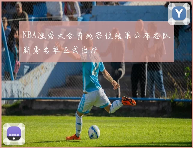 NBA选秀大会首轮签位结果公布各队新秀名单正式出炉