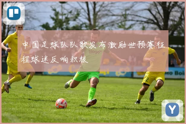中国足球队队歌发布激励世预赛征程球迷反响积极