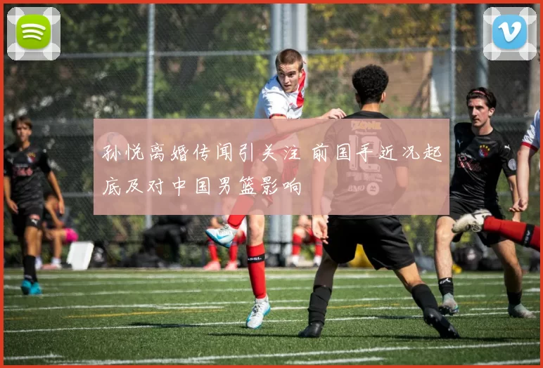 孙悦离婚传闻引关注 前国手近况起底及对中国男篮影响