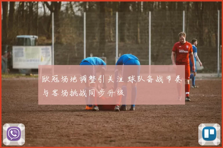 欧冠场地调整引关注 球队备战节奏与客场挑战同步升级