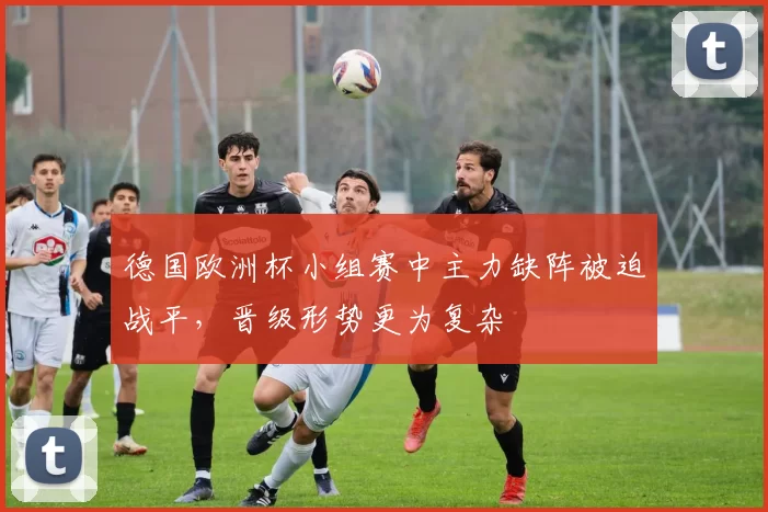 德国欧洲杯小组赛中主力缺阵被迫战平，晋级形势更为复杂