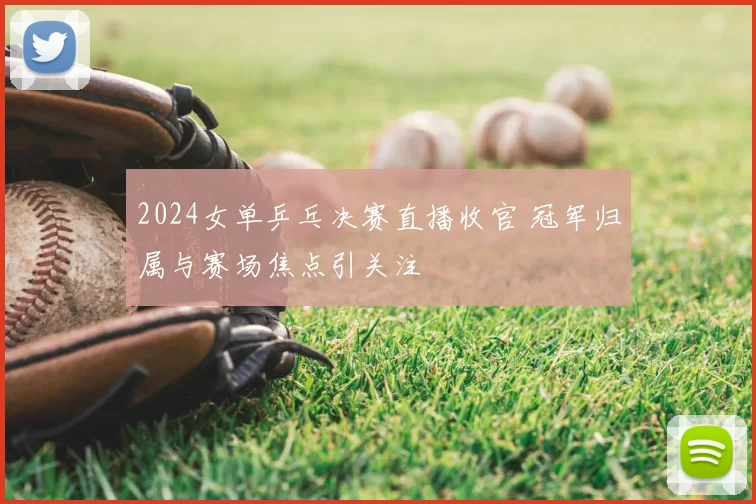 2024女单乒乓决赛直播收官 冠军归属与赛场焦点引关注