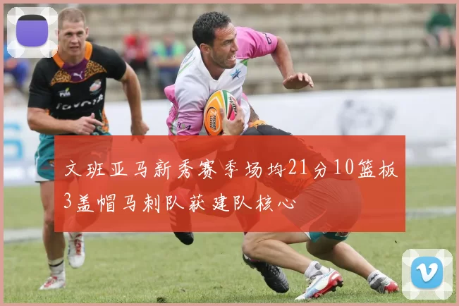 文班亚马新秀赛季场均21分10篮板3盖帽马刺队获建队核心