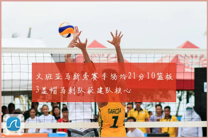 文班亚马新秀赛季场均21分10篮板3盖帽马刺队获建队核心