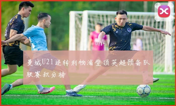 曼城U21逆转利物浦登顶英超预备队联赛积分榜