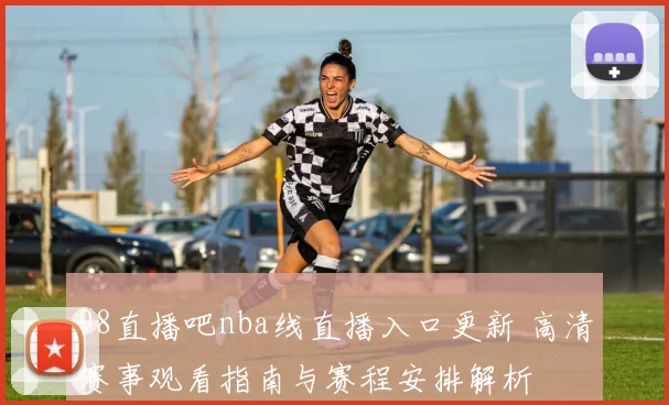 98直播吧nba线直播入口更新 高清赛事观看指南与赛程安排解析