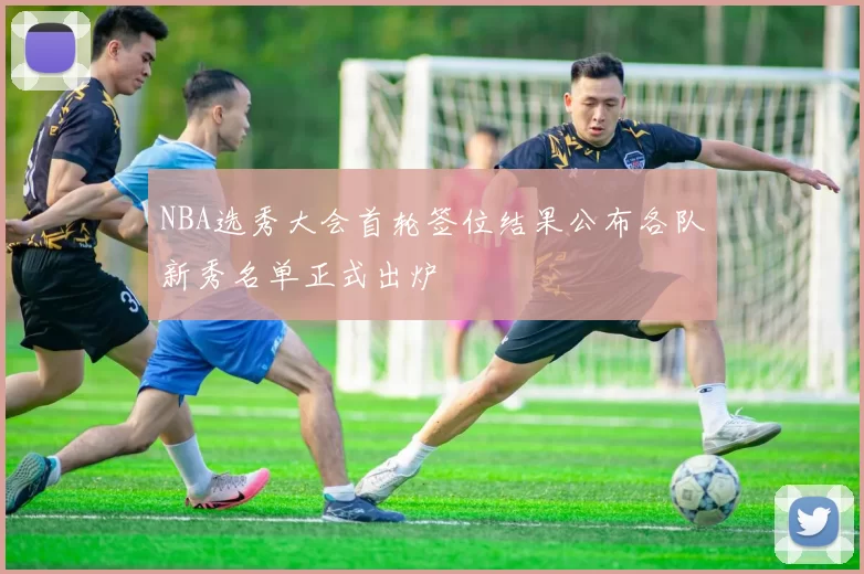 NBA选秀大会首轮签位结果公布各队新秀名单正式出炉