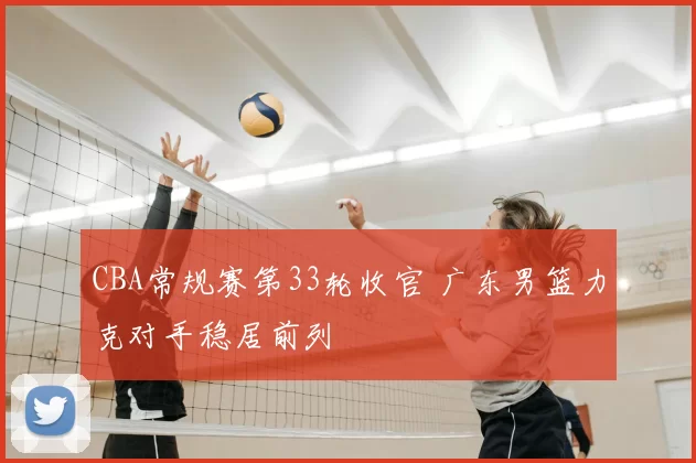 CBA常规赛第33轮收官 广东男篮力克对手稳居前列