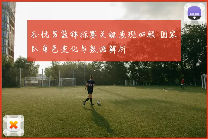 孙悦男篮锦标赛关键表现回顾 国家队角色变化与数据解析