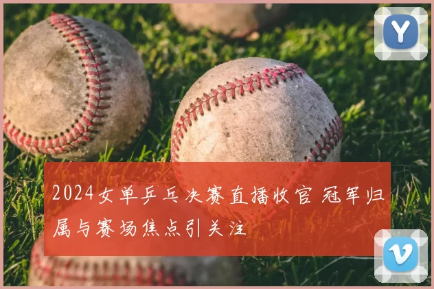 2024女单乒乓决赛直播收官 冠军归属与赛场焦点引关注