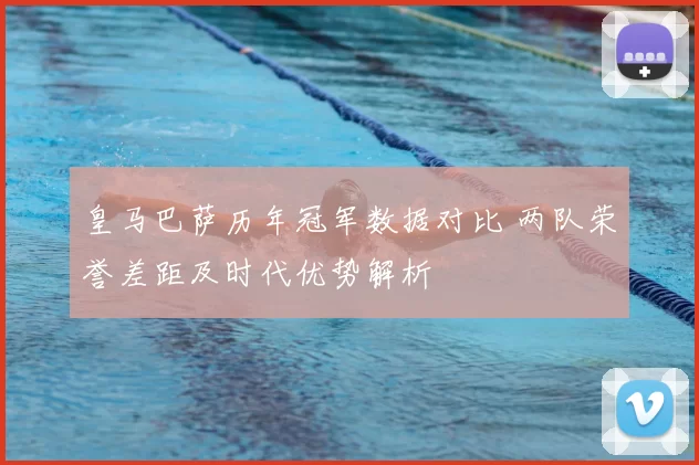 皇马巴萨历年冠军数据对比 两队荣誉差距及时代优势解析
