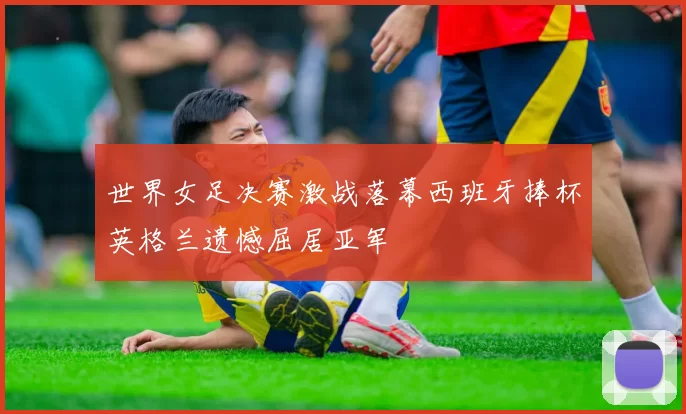 世界女足决赛激战落幕西班牙捧杯英格兰遗憾屈居亚军