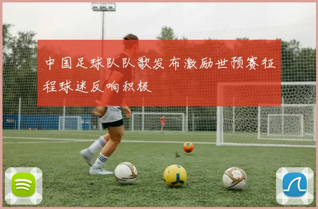 中国足球队队歌发布激励世预赛征程球迷反响积极