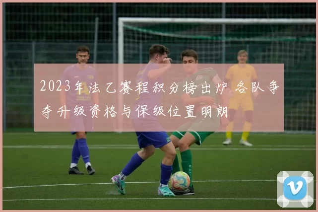 2023年法乙赛程积分榜出炉 各队争夺升级资格与保级位置明朗