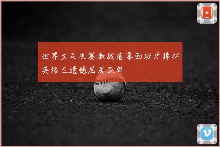 世界女足决赛激战落幕西班牙捧杯英格兰遗憾屈居亚军