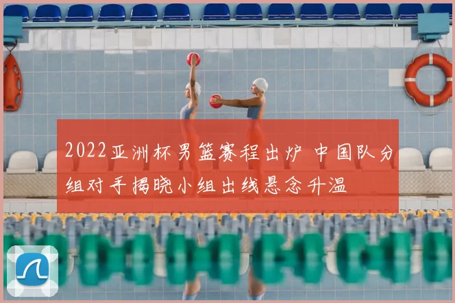 2022亚洲杯男篮赛程出炉 中国队分组对手揭晓小组出线悬念升温