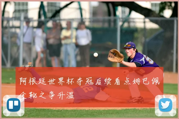 阿根廷世界杯夺冠后续看点姆巴佩金靴之争升温