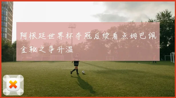 阿根廷世界杯夺冠后续看点姆巴佩金靴之争升温