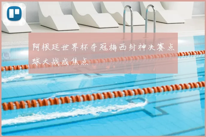 阿根廷世界杯夺冠梅西封神决赛点球大战成焦点