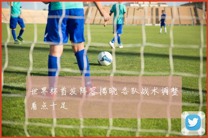 世界杯首发阵容揭晓 各队战术调整看点十足