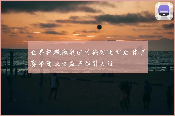 世界杯赚钱奥运亏钱对比背后 体育赛事商业收益差距引关注