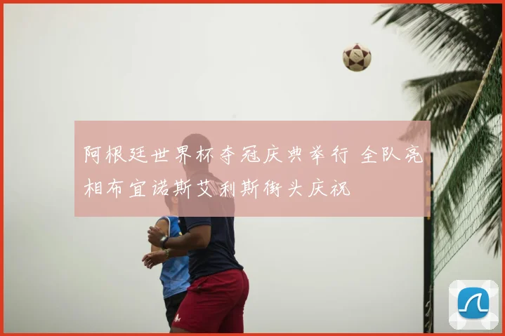 阿根廷世界杯夺冠庆典举行 全队亮相布宜诺斯艾利斯街头庆祝
