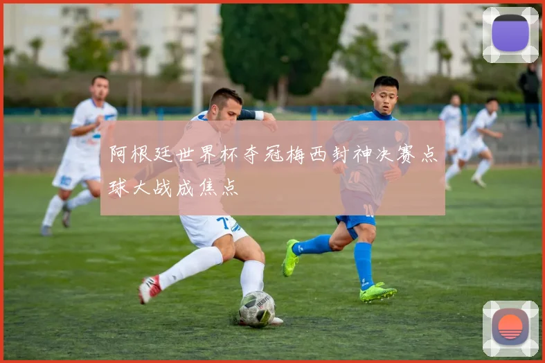 阿根廷世界杯夺冠梅西封神决赛点球大战成焦点