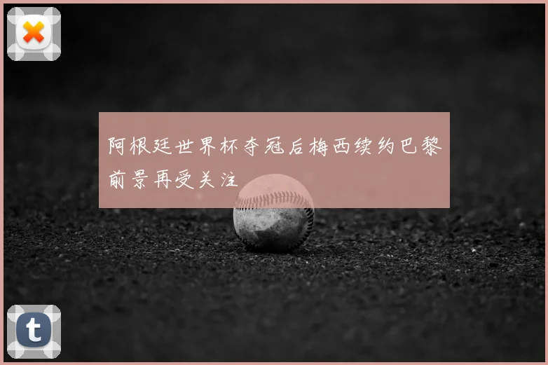 阿根廷世界杯夺冠后梅西续约巴黎前景再受关注