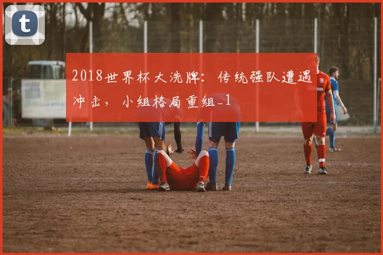 2018世界杯大洗牌:传统强队遭遇冲击,小组格局重组_1
