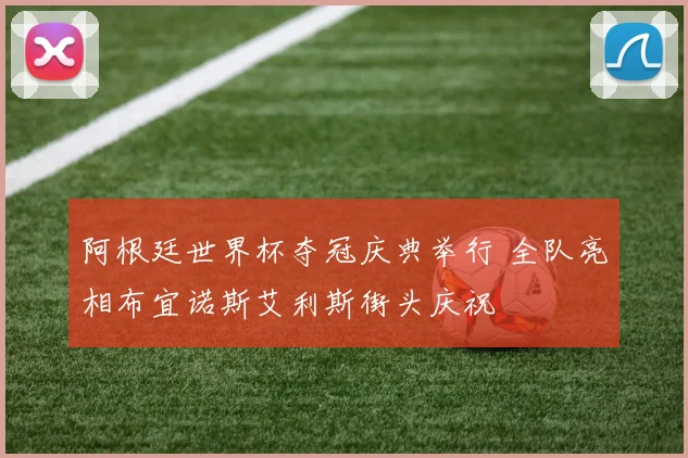 阿根廷世界杯夺冠庆典举行 全队亮相布宜诺斯艾利斯街头庆祝